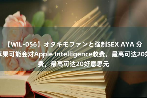 【WIL-056】オタキモファンと強制SEX AYA 分析师称苹果可能会对Apple Intelligence收费，最高可达20好意思元