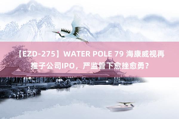 【EZD-275】WATER POLE 79 海康威视再推子公司IPO，严监管下愈挫愈勇？