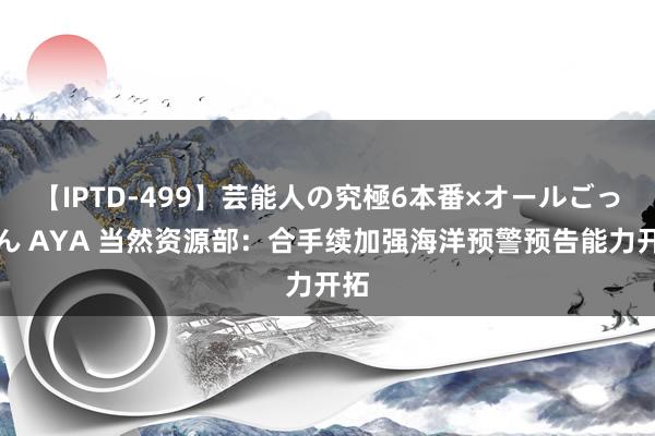 【IPTD-499】芸能人の究極6本番×オールごっくん AYA 当然资源部：合手续加强海洋预警预告能力开拓