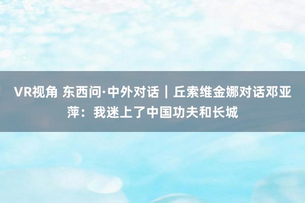 VR视角 东西问·中外对话｜丘索维金娜对话邓亚萍：我迷上了中国功夫和长城