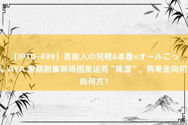 【IPTD-499】芸能人の究極6本番×オールごっくん AYA 暑期剧集商场因奥运而“降温”，将来走向何方？