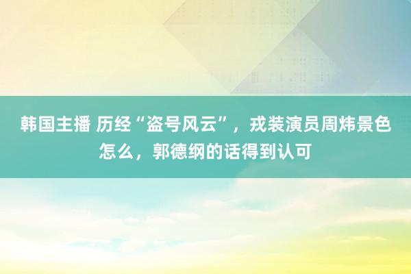 韩国主播 历经“盗号风云”，戎装演员周炜景色怎么，郭德纲的话得到认可