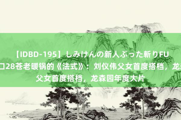 【IDBD-195】しみけんの新人ぶった斬りFUCK 6本番 一口28苍老暖锅的《法式》：刘仪伟父女首度搭档，龙森园年度大片