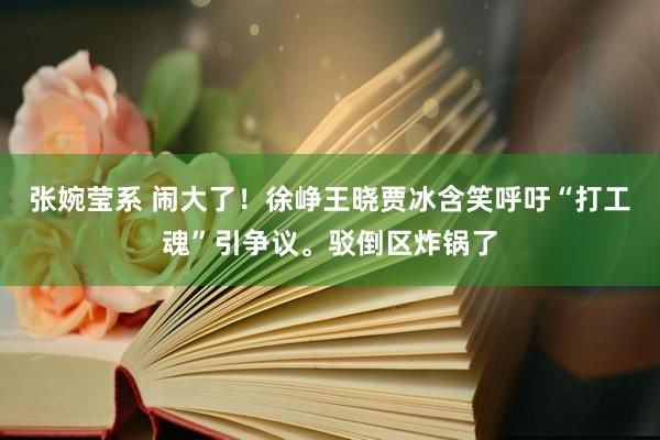 张婉莹系 闹大了！徐峥王晓贾冰含笑呼吁“打工魂”引争议。驳倒区炸锅了