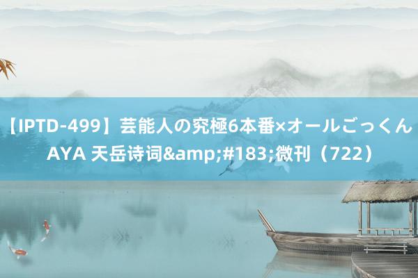 【IPTD-499】芸能人の究極6本番×オールごっくん AYA 天岳诗词&#183;微刊（722）