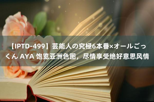 【IPTD-499】芸能人の究極6本番×オールごっくん AYA 饱览亚洲色图，尽情享受绝好意思风情