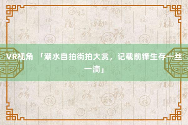 VR视角 「潮水自拍街拍大赏，记载前锋生存一丝一滴」