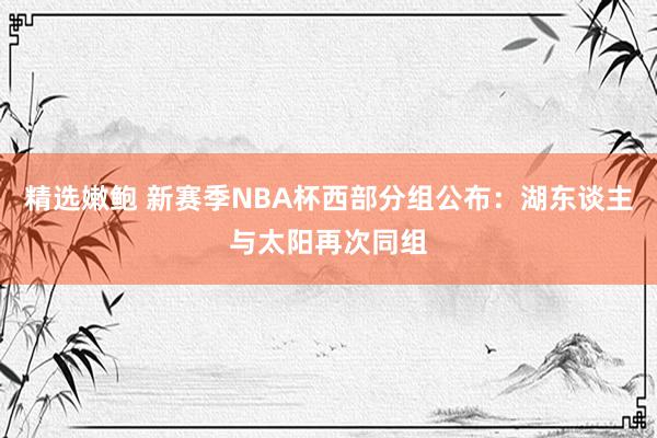 精选嫩鲍 新赛季NBA杯西部分组公布：湖东谈主与太阳再次同组