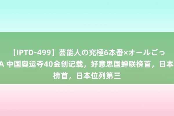 【IPTD-499】芸能人の究極6本番×オールごっくん AYA 中国奥运夺40金创记载，好意思国蝉联榜首，日本位列第三