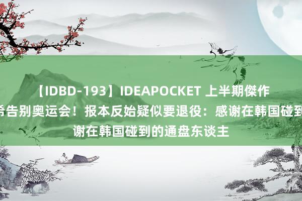 【IDBD-193】IDEAPOCKET 上半期傑作集2009 田志希告别奥运会！报本反始疑似要退役：感谢在韩国碰到的通盘东谈主