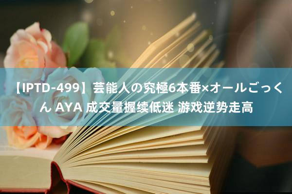 【IPTD-499】芸能人の究極6本番×オールごっくん AYA 成交量握续低迷 游戏逆势走高