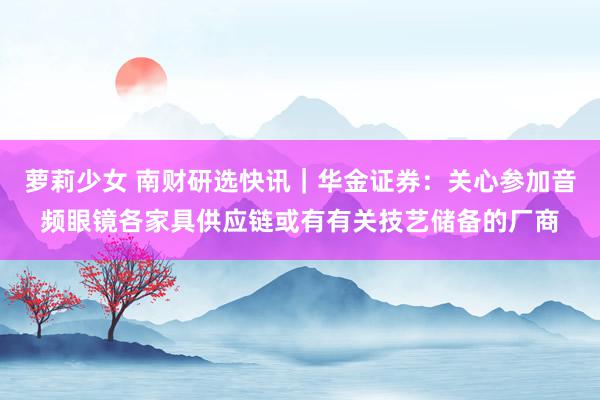 萝莉少女 南财研选快讯｜华金证券：关心参加音频眼镜各家具供应链或有有关技艺储备的厂商