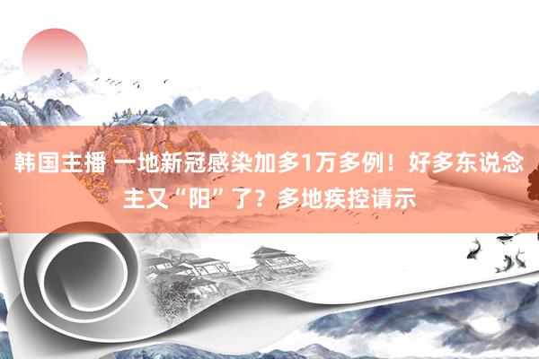 韩国主播 一地新冠感染加多1万多例！好多东说念主又“阳”了？多地疾控请示