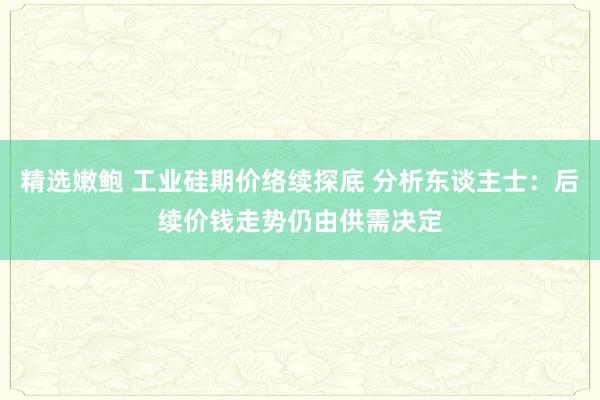 精选嫩鲍 工业硅期价络续探底 分析东谈主士：后续价钱走势仍由供需决定