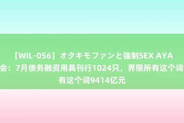 【WIL-056】オタキモファンと強制SEX AYA 交游商协会：7月债务融资用具刊行1024只，界限所有这个词9414亿元