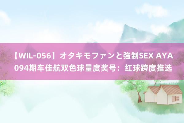 【WIL-056】オタキモファンと強制SEX AYA 094期车佳航双色球量度奖号：红球跨度推选