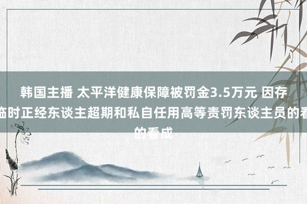 韩国主播 太平洋健康保障被罚金3.5万元 因存在临时正经东谈主超期和私自任用高等责罚东谈主员的看成