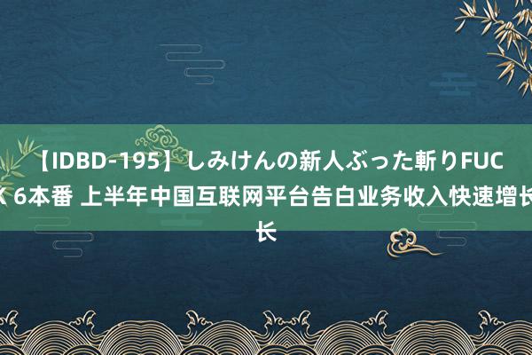 【IDBD-195】しみけんの新人ぶった斬りFUCK 6本番 上半年中国互联网平台告白业务收入快速增长