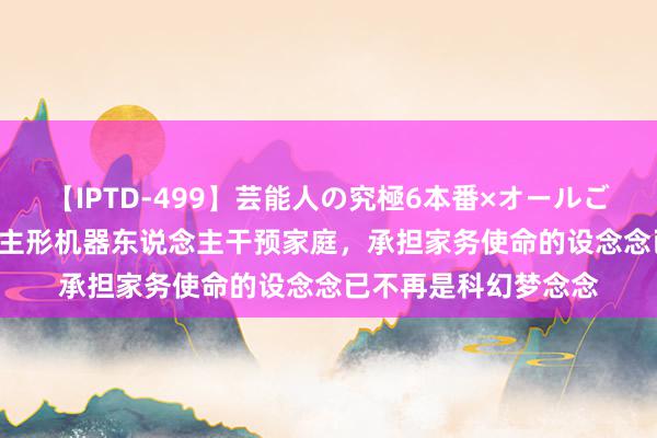 【IPTD-499】芸能人の究極6本番×オールごっくん AYA 东说念主形机器东说念主干预家庭，承担家务使命的设念念已不再是科幻梦念念