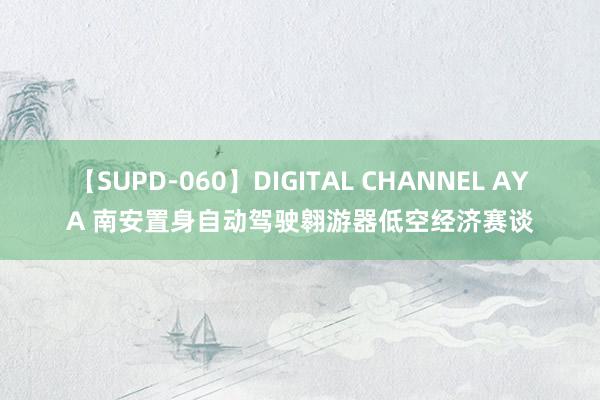 【SUPD-060】DIGITAL CHANNEL AYA 南安置身自动驾驶翱游器低空经济赛谈