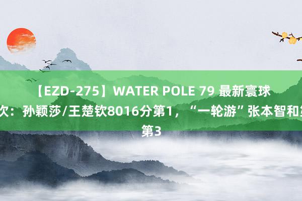 【EZD-275】WATER POLE 79 最新寰球名次：孙颖莎/王楚钦8016分第1，“一轮游”张本智和第3