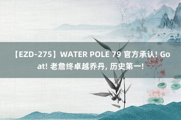 【EZD-275】WATER POLE 79 官方承认! Goat! 老詹终卓越乔丹, 历史第一!