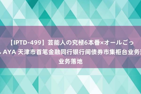 【IPTD-499】芸能人の究極6本番×オールごっくん AYA 天津市首笔金融同行银行间债券市集柜台业务落地