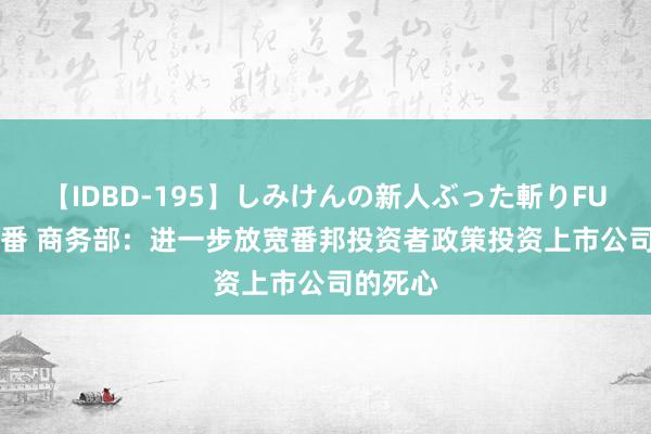 【IDBD-195】しみけんの新人ぶった斬りFUCK 6本番 商务部：进一步放宽番邦投资者政策投资上市公司的死心