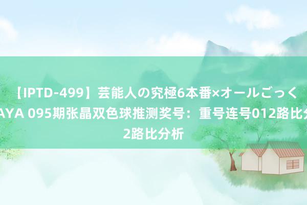 【IPTD-499】芸能人の究極6本番×オールごっくん AYA 095期张晶双色球推测奖号：重号连号012路比分析