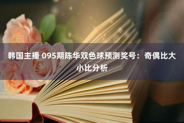 韩国主播 095期陈华双色球预测奖号：奇偶比大小比分析