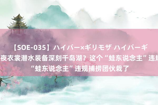 【SOE-035】ハイパー×ギリモザ ハイパーギリモザ Ami 半夜衣裳潜水装备深刻千岛湖？这个“蛙东说念主”违规捕捞团伙栽了