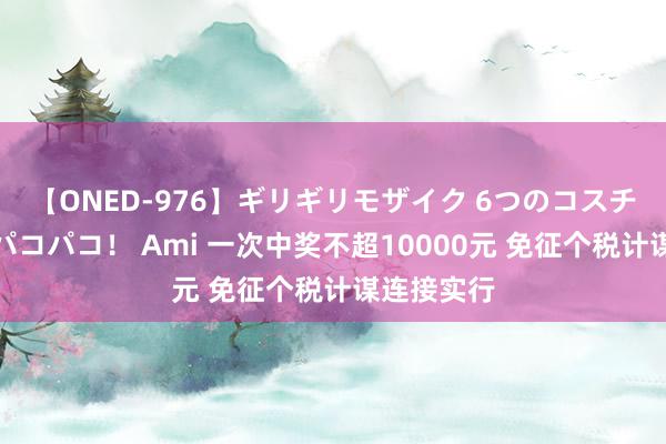 【ONED-976】ギリギリモザイク 6つのコスチュームでパコパコ！ Ami 一次中奖不超10000元 免征个税计谋连接实行