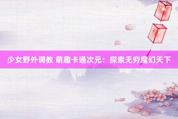 少女野外调教 萌趣卡通次元：探索无穷魔幻天下