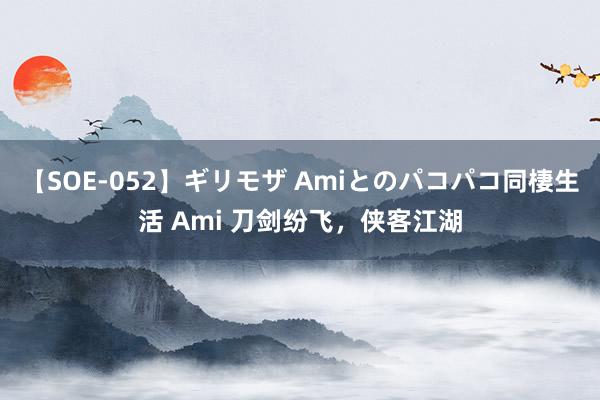 【SOE-052】ギリモザ Amiとのパコパコ同棲生活 Ami 刀剑纷飞，侠客江湖