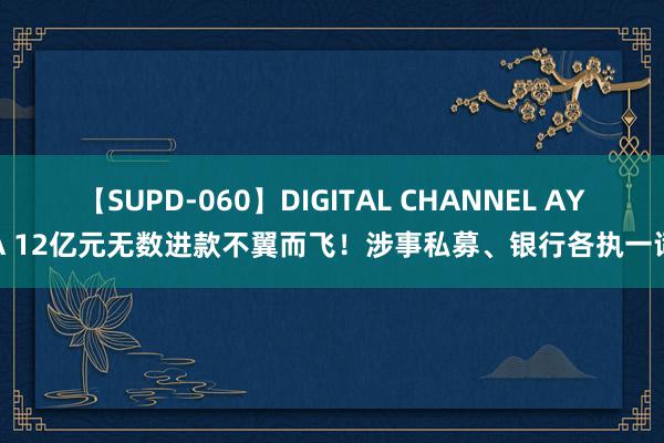 【SUPD-060】DIGITAL CHANNEL AYA 12亿元无数进款不翼而飞！涉事私募、银行各执一词