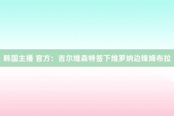 韩国主播 官方：吉尔维森特签下维罗纳边锋姆布拉