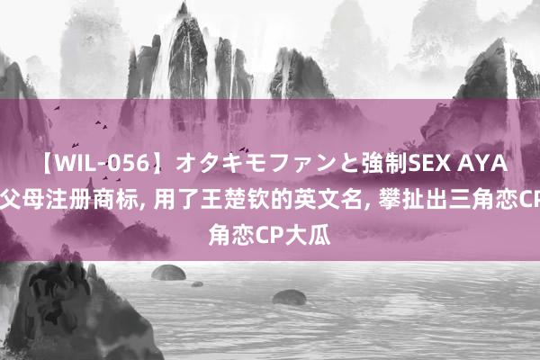 【WIL-056】オタキモファンと強制SEX AYA 陈梦父母注册商标, 用了王楚钦的英文名, 攀扯出三角恋CP大瓜