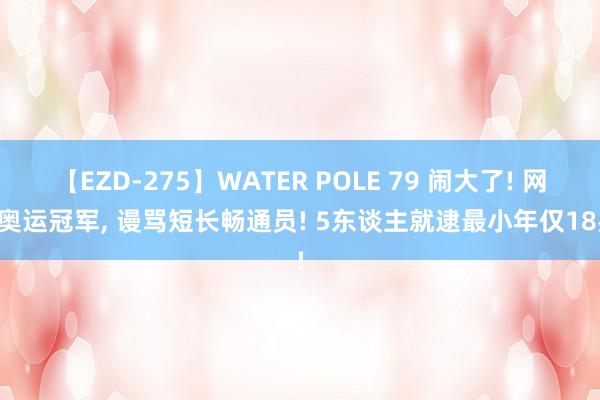 【EZD-275】WATER POLE 79 闹大了! 网暴奥运冠军, 谩骂短长畅通员! 5东谈主就逮最小年仅18岁!