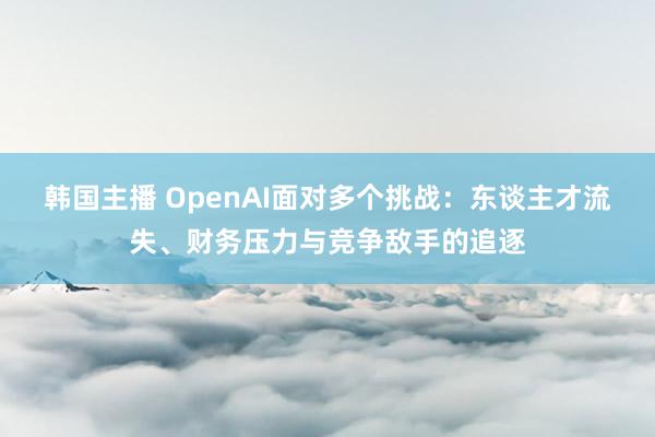 韩国主播 OpenAI面对多个挑战：东谈主才流失、财务压力与竞争敌手的追逐