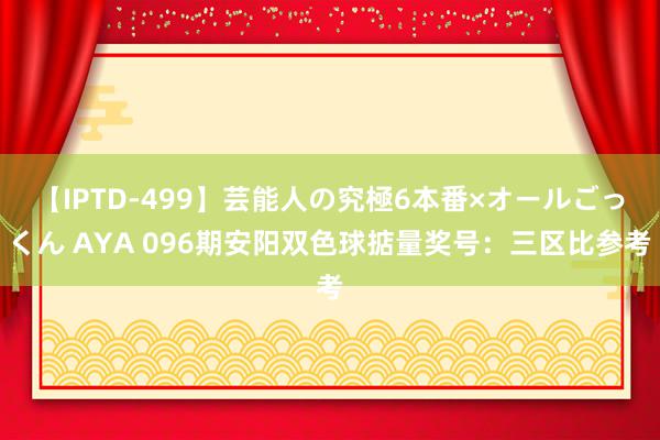 【IPTD-499】芸能人の究極6本番×オールごっくん AYA 096期安阳双色球掂量奖号：三区比参考