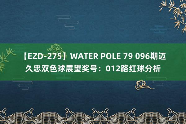 【EZD-275】WATER POLE 79 096期迈久忠双色球展望奖号：012路红球分析