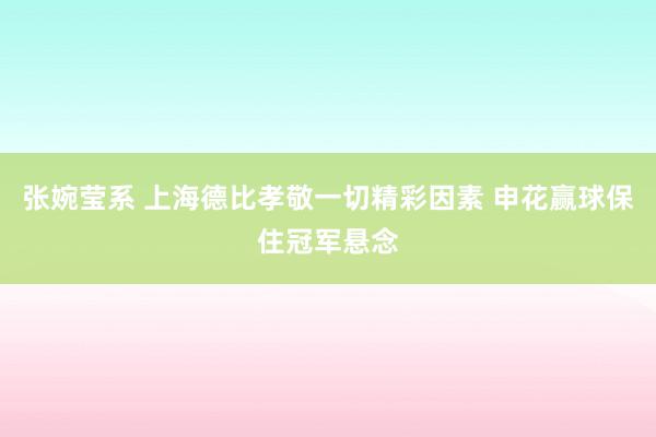 张婉莹系 上海德比孝敬一切精彩因素 申花赢球保住冠军悬念