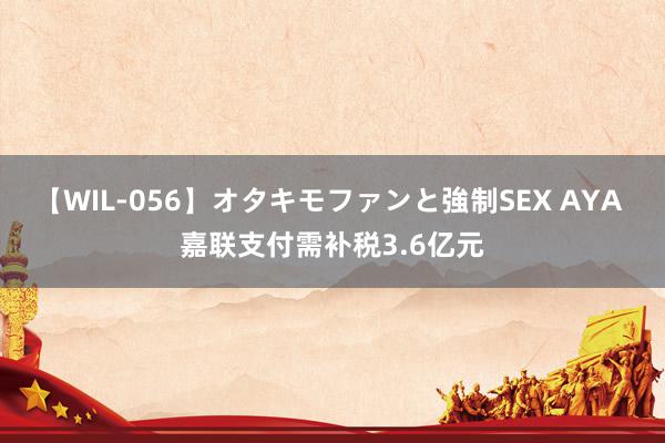 【WIL-056】オタキモファンと強制SEX AYA 嘉联支付需补税3.6亿元