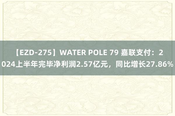 【EZD-275】WATER POLE 79 嘉联支付：2024上半年完毕净利润2.57亿元，同比增长27.86%