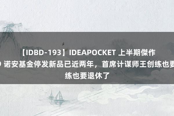 【IDBD-193】IDEAPOCKET 上半期傑作集2009 诺安基金停发新品已近两年，首席计谋师王创练也要退休了