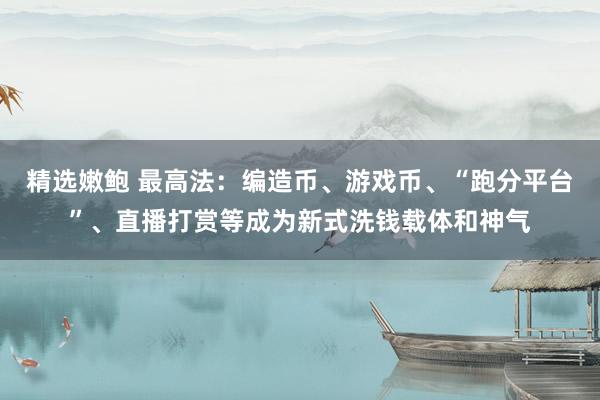 精选嫩鲍 最高法：编造币、游戏币、“跑分平台”、直播打赏等成为新式洗钱载体和神气