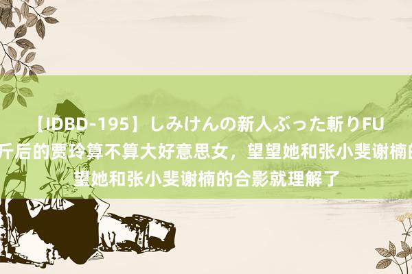 【IDBD-195】しみけんの新人ぶった斬りFUCK 6本番 瘦百斤后的贾玲算不算大好意思女，望望她和张小斐谢楠的合影就理解了