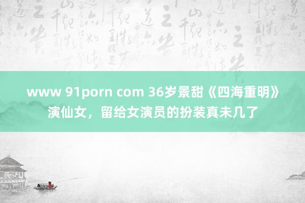 www 91porn com 36岁景甜《四海重明》演仙女，留给女演员的扮装真未几了