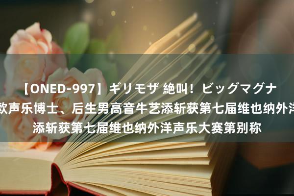 【ONED-997】ギリモザ 絶叫！ビッグマグナムFUCK Ami 旅欧声乐博士、后生男高音牛艺添斩获第七届维也纳外洋声乐大赛第别称