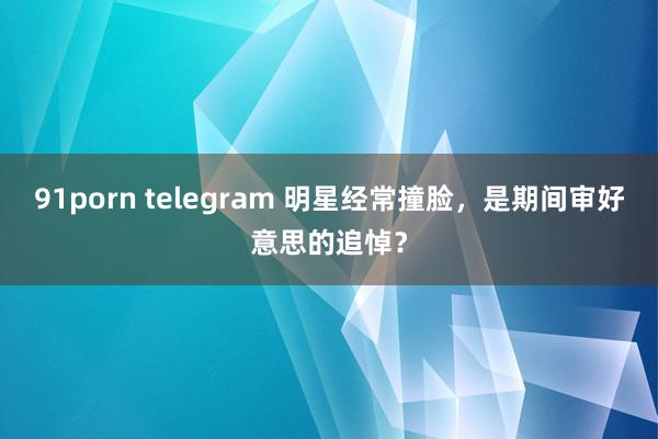 91porn telegram 明星经常撞脸，是期间审好意思的追悼？